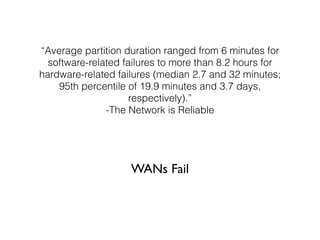 “Average partition duration ranged from 6 minutes for
software-related failures to more than 8.2 hours for
hardware-related failures (median 2.7 and 32 minutes;
95th percentile of 19.9 minutes and 3.7 days,
respectively).”
-The Network is Reliable
WANs Fail
 
