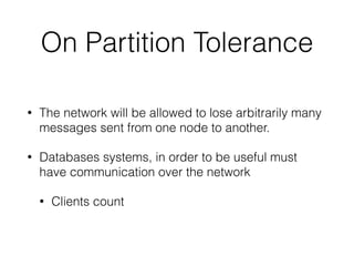 On Partition Tolerance
• The network will be allowed to lose arbitrarily many
messages sent from one node to another.
• Databases systems, in order to be useful must
have communication over the network
• Clients count
 