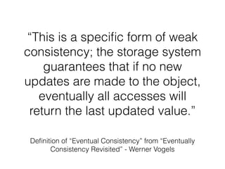 “This is a speciﬁc form of weak
consistency; the storage system
guarantees that if no new
updates are made to the object,
eventually all accesses will
return the last updated value.”
Deﬁnition of “Eventual Consistency” from “Eventually
Consistency Revisited” - Werner Vogels
 