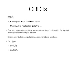 • CRDTs:
• Convergent Replicated Data Types
• Commutative Replication Data Types
• Enables data structures to be always writeable on both sides of a partition,
and replay after healing a partition
• Enable distributed computation across monotonic functions
• Two Types:
• CvRDTs
• CmRDTs
CRDTs
 