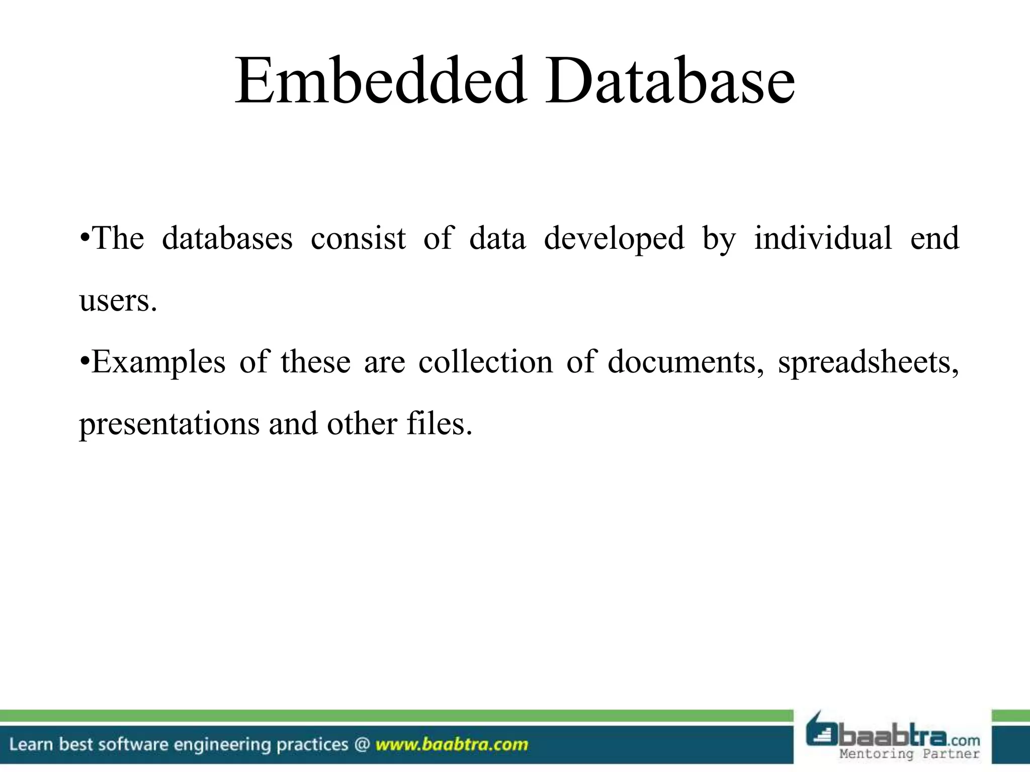 Embedded Database
•The databases consist of data developed by individual end
users.
•Examples of these are collection of documents, spreadsheets,
presentations and other files.
 