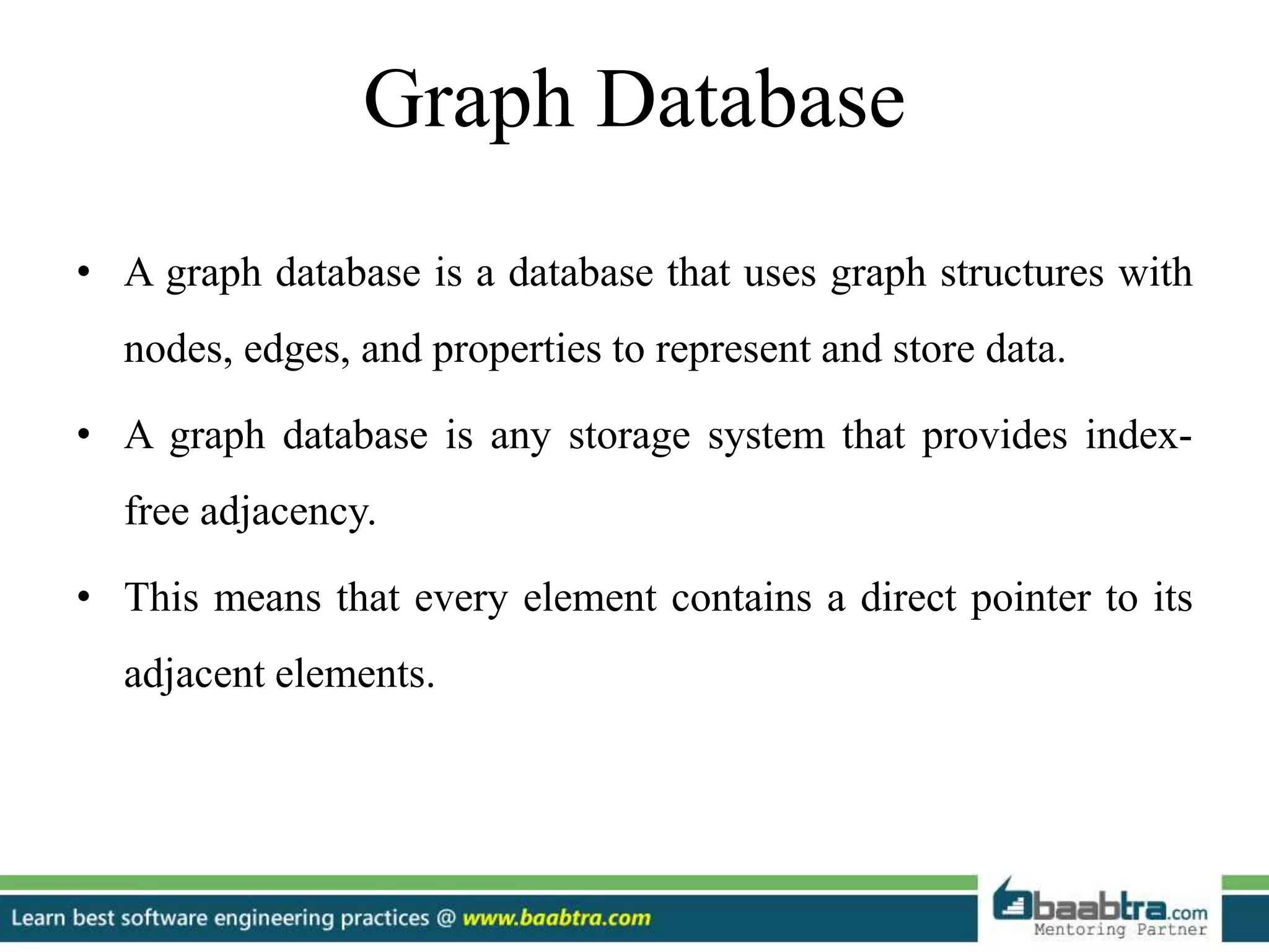 Graph Database
• A graph database is a database that uses graph structures with
nodes, edges, and properties to represent and store data.
• A graph database is any storage system that provides index-
free adjacency.
• This means that every element contains a direct pointer to its
adjacent elements.
 