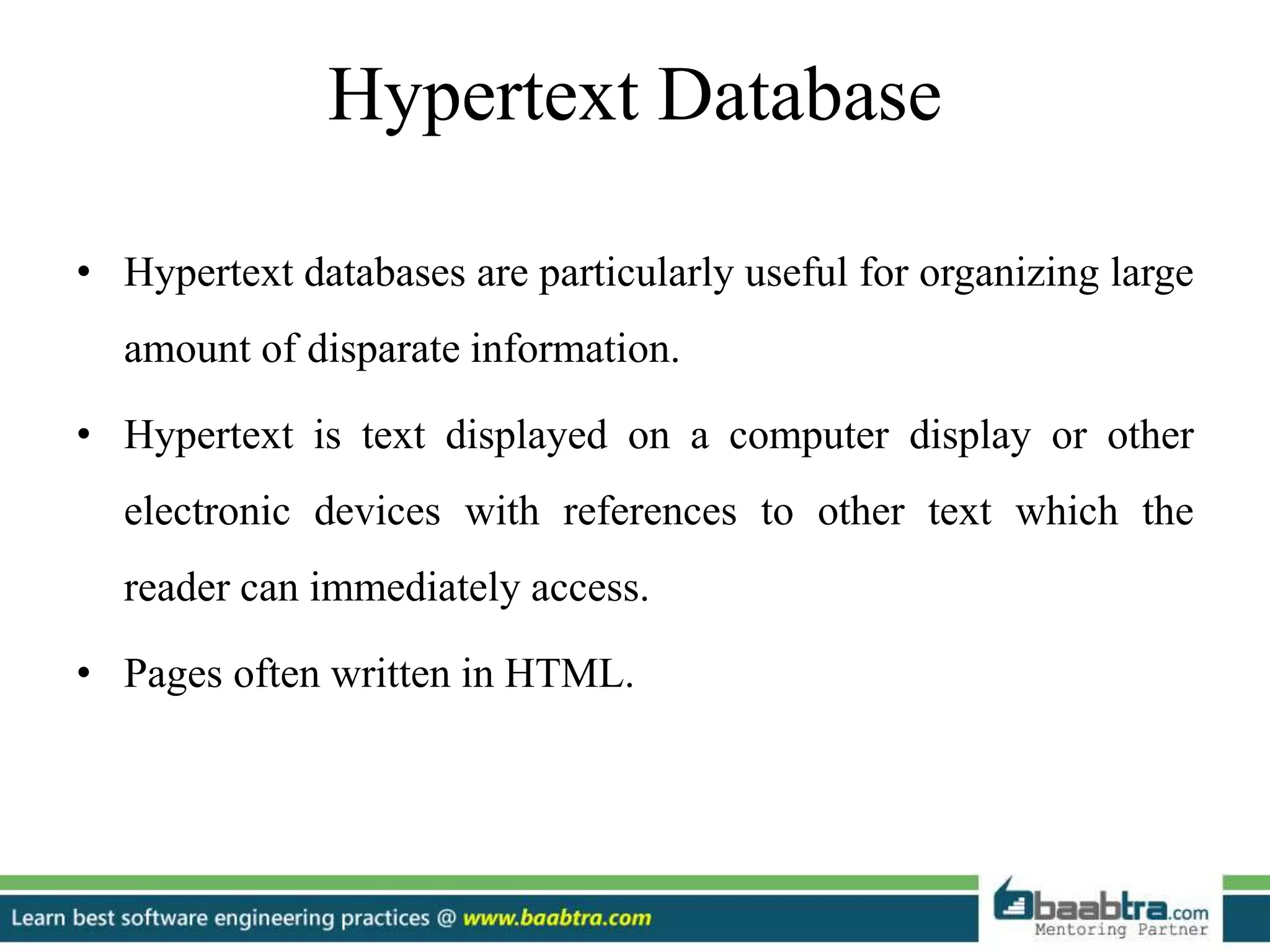 Hypertext Database
• Hypertext databases are particularly useful for organizing large
amount of disparate information.
• Hypertext is text displayed on a computer display or other
electronic devices with references to other text which the
reader can immediately access.
• Pages often written in HTML.
 