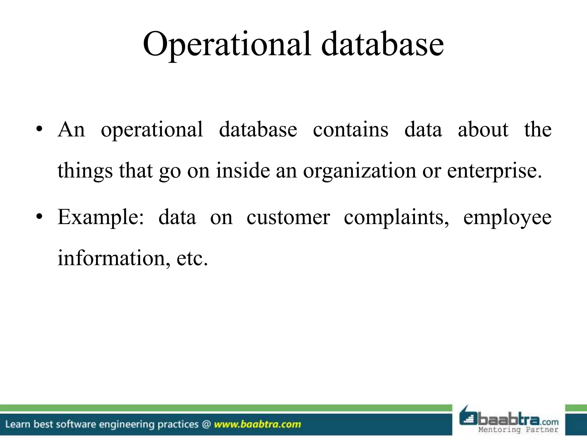 Operational database
• An operational database contains data about the
things that go on inside an organization or enterprise.
• Example: data on customer complaints, employee
information, etc.
 