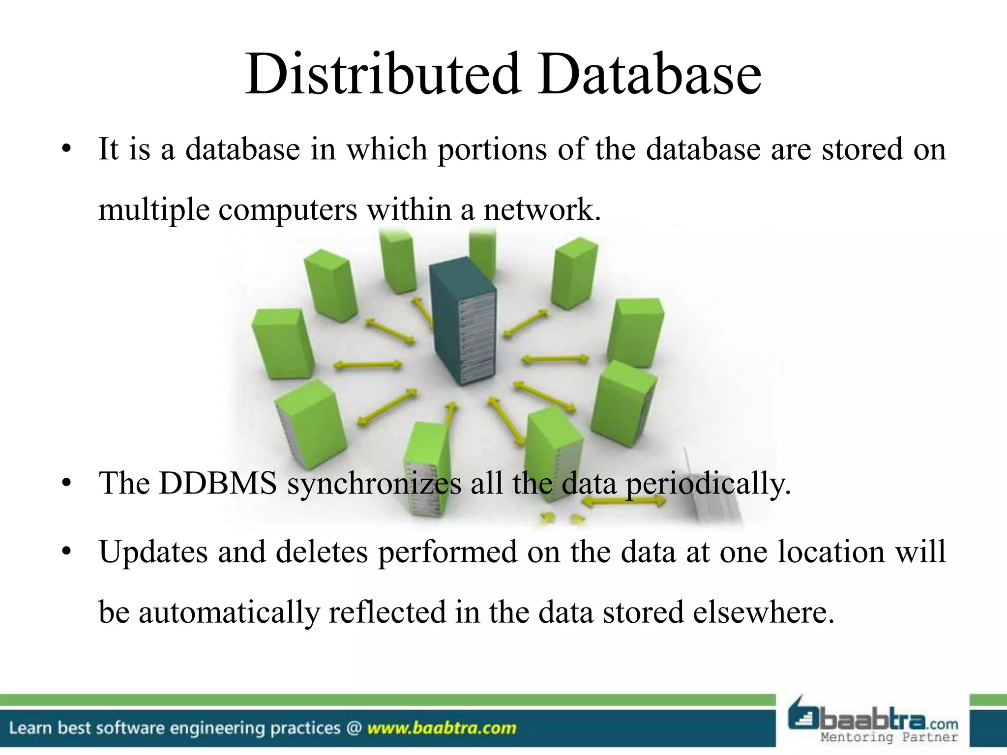 Distributed Database
• It is a database in which portions of the database are stored on
multiple computers within a network.
• The DDBMS synchronizes all the data periodically.
• Updates and deletes performed on the data at one location will
be automatically reflected in the data stored elsewhere.
 
