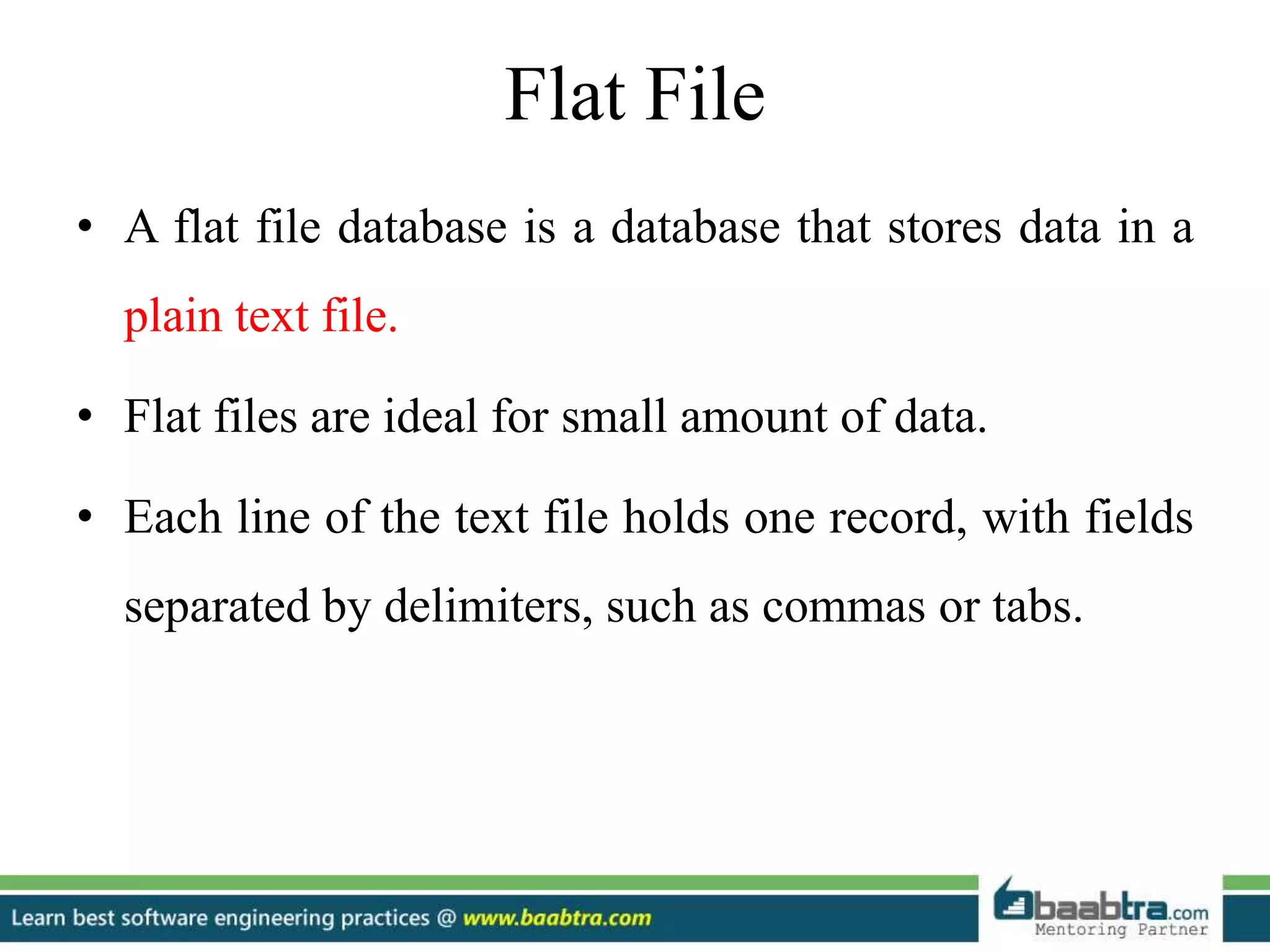 Flat File
• A flat file database is a database that stores data in a
plain text file.
• Flat files are ideal for small amount of data.
• Each line of the text file holds one record, with fields
separated by delimiters, such as commas or tabs.
 