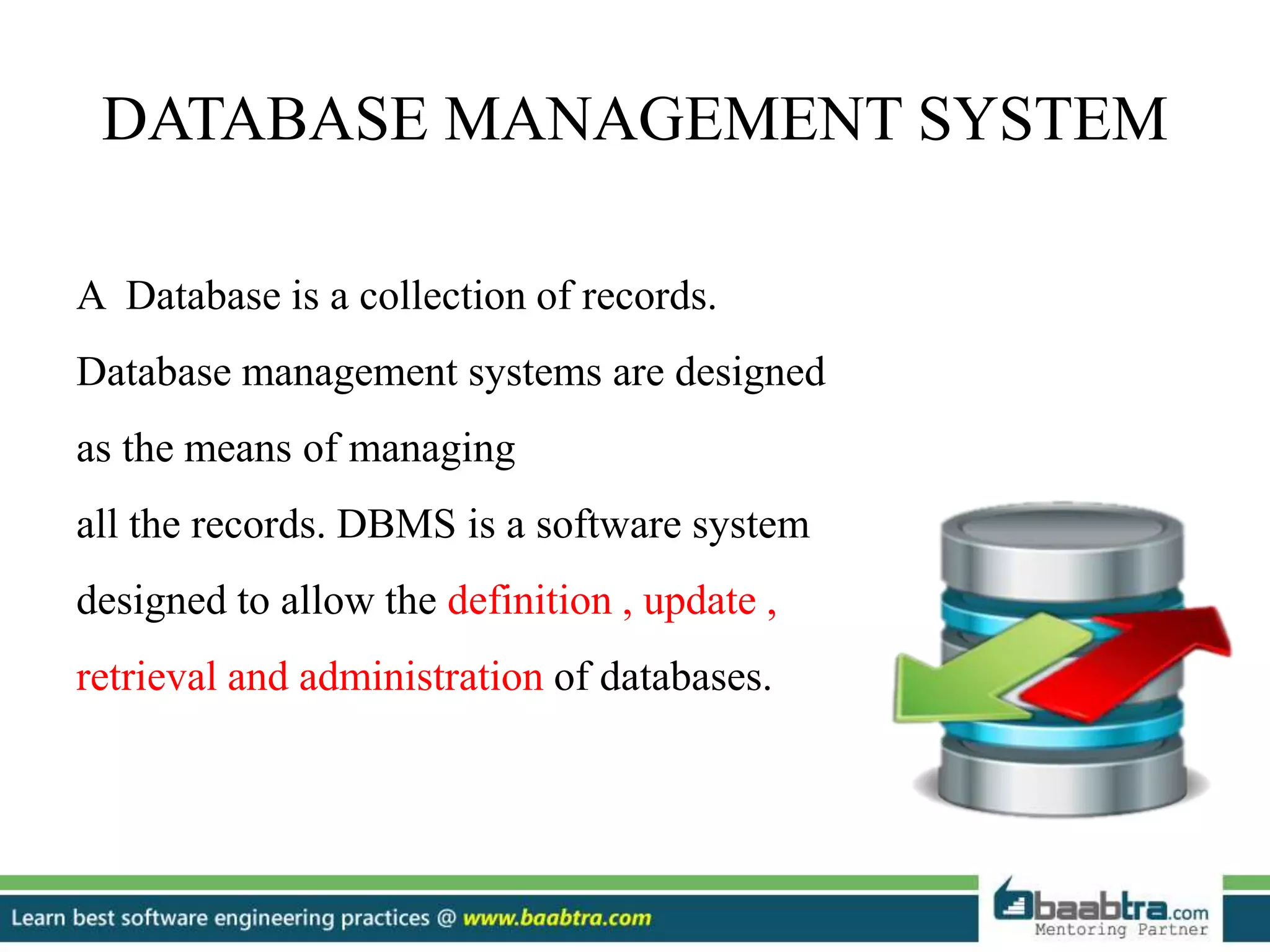 DATABASE MANAGEMENT SYSTEM
A Database is a collection of records.
Database management systems are designed
as the means of managing
all the records. DBMS is a software system
designed to allow the definition , update ,
retrieval and administration of databases.
 