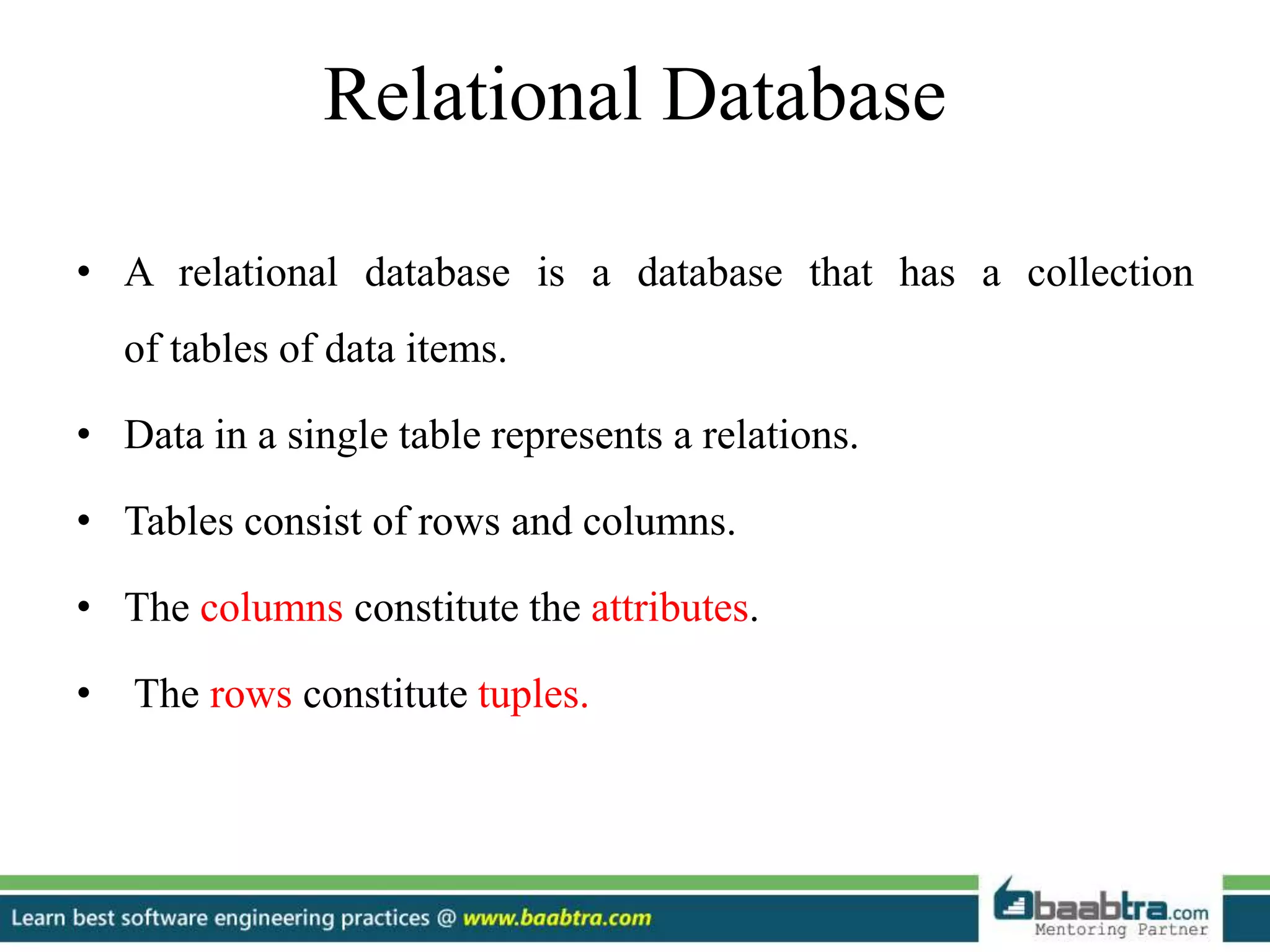 Relational Database
• A relational database is a database that has a collection
of tables of data items.
• Data in a single table represents a relations.
• Tables consist of rows and columns.
• The columns constitute the attributes.
• The rows constitute tuples.
 