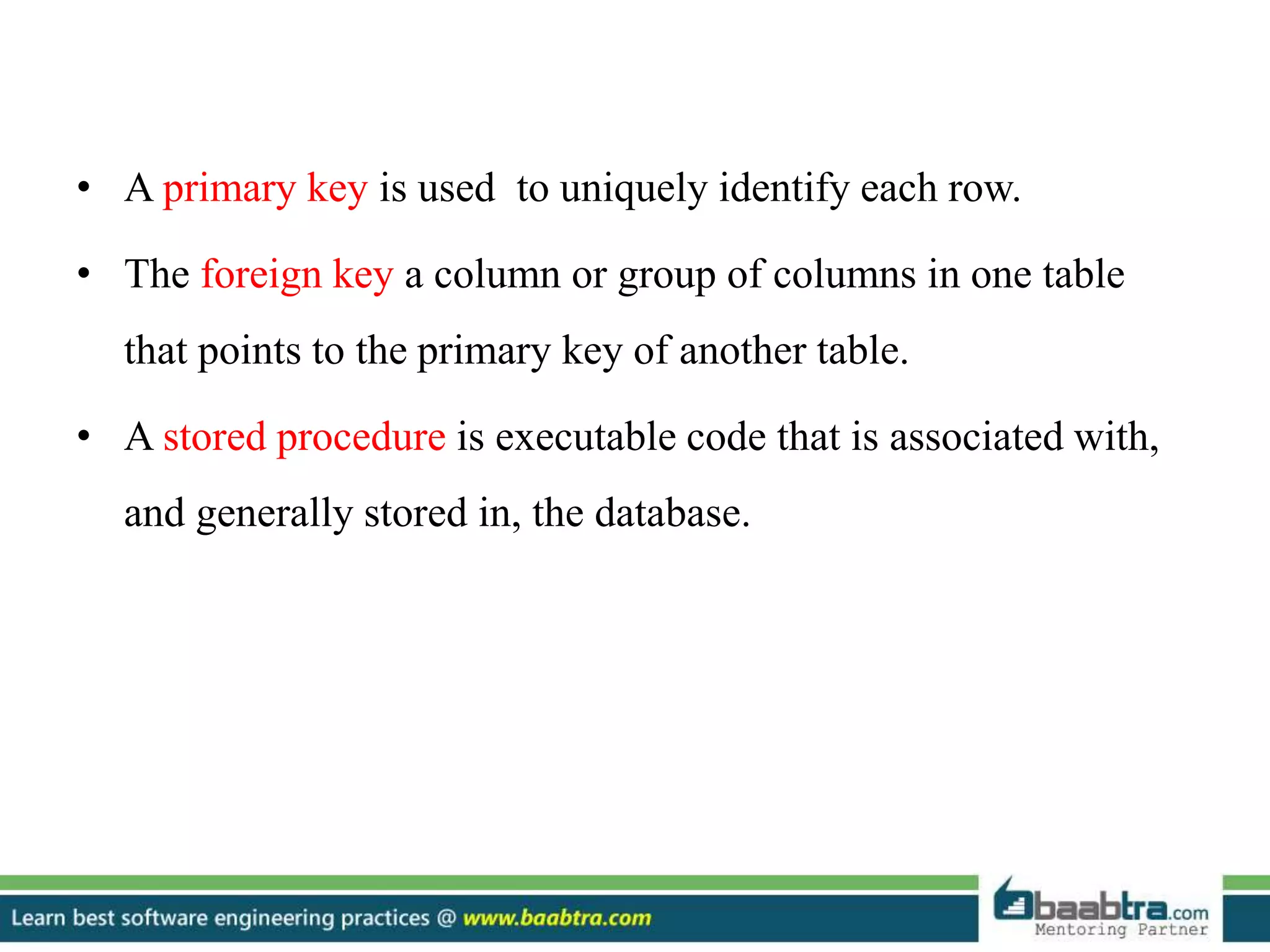 • A primary key is used to uniquely identify each row.
• The foreign key a column or group of columns in one table
that points to the primary key of another table.
• A stored procedure is executable code that is associated with,
and generally stored in, the database.
 