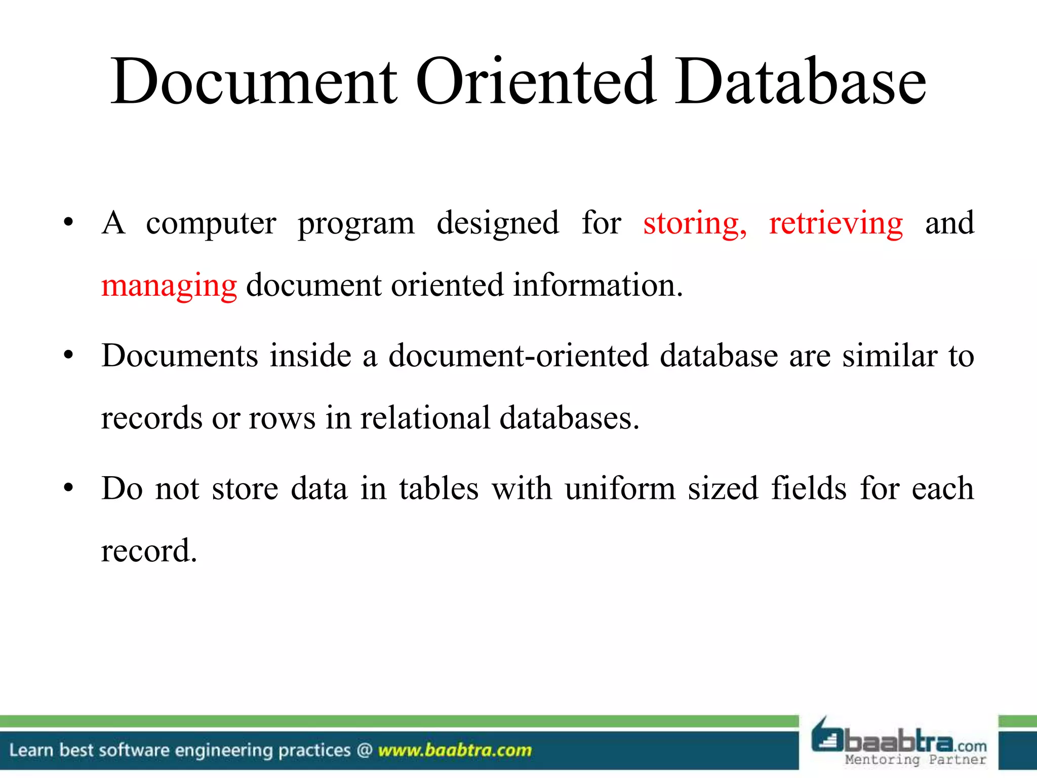Document Oriented Database
• A computer program designed for storing, retrieving and
managing document oriented information.
• Documents inside a document-oriented database are similar to
records or rows in relational databases.
• Do not store data in tables with uniform sized fields for each
record.
 