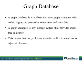 Graph Database
• A graph database is a database that uses graph structures with
nodes, edges, and properties to represent and store data.
• A graph database is any storage system that provides index-
free adjacency.
• This means that every element contains a direct pointer to its
adjacent elements.
 