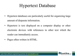 Hypertext Database
• Hypertext databases are particularly useful for organizing large
amount of disparate information.
• Hypertext is text displayed on a computer display or other
electronic devices with references to other text which the
reader can immediately access.
• Pages often written in HTML.
 