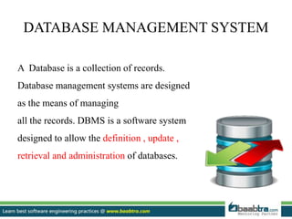 DATABASE MANAGEMENT SYSTEM
A Database is a collection of records.
Database management systems are designed
as the means of managing
all the records. DBMS is a software system
designed to allow the definition , update ,
retrieval and administration of databases.
 