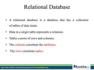 Relational Database
• A relational database is a database that has a collection
of tables of data items.
• Data in a single table represents a relations.
• Tables consist of rows and columns.
• The columns constitute the attributes.
• The rows constitute tuples.
 