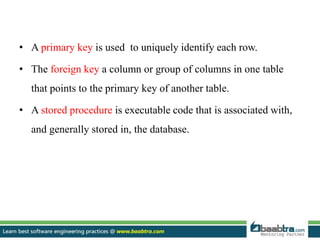 • A primary key is used to uniquely identify each row.
• The foreign key a column or group of columns in one table
that points to the primary key of another table.
• A stored procedure is executable code that is associated with,
and generally stored in, the database.
 