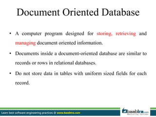 Document Oriented Database
• A computer program designed for storing, retrieving and
managing document oriented information.
• Documents inside a document-oriented database are similar to
records or rows in relational databases.
• Do not store data in tables with uniform sized fields for each
record.
 