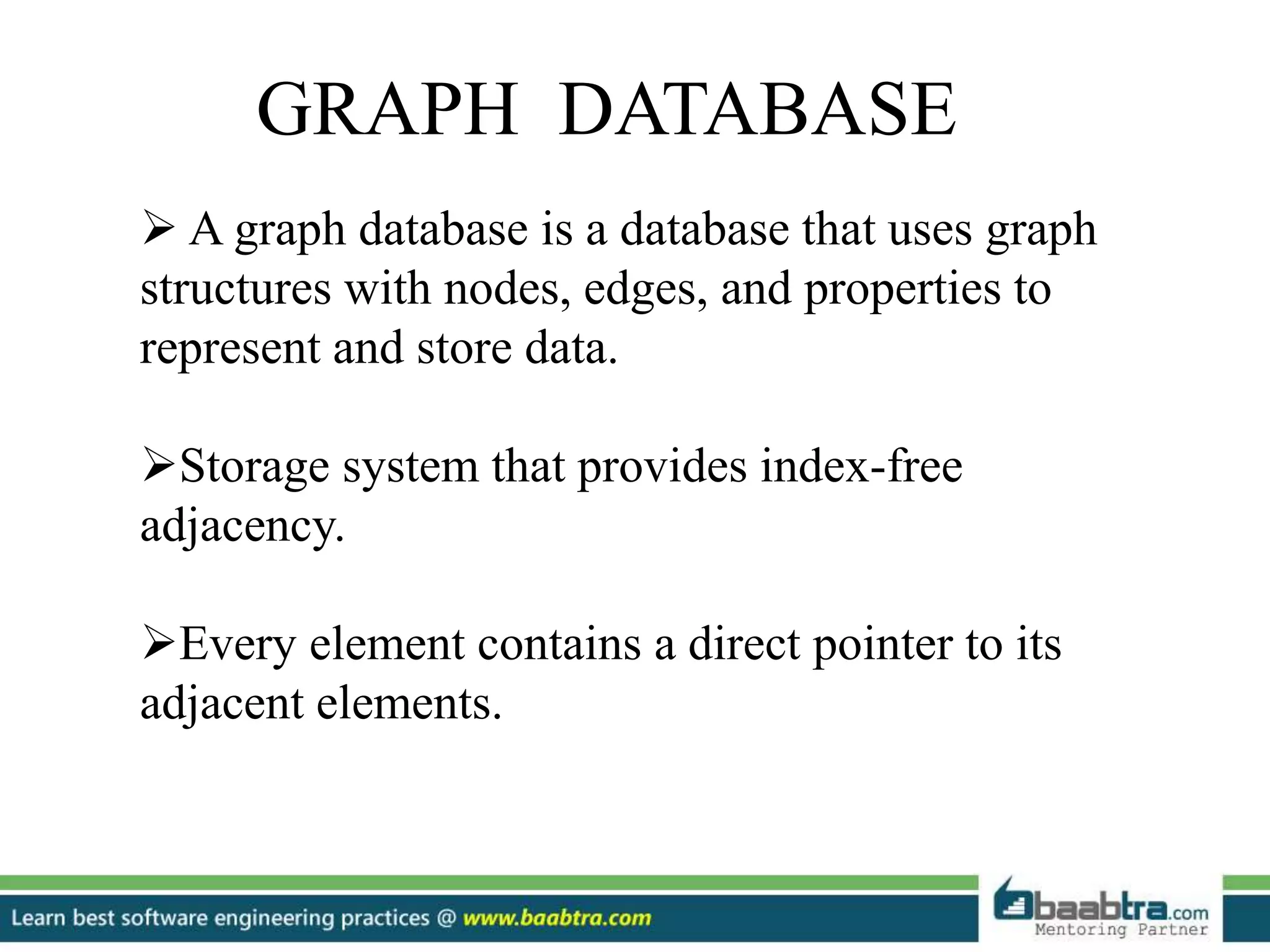 GRAPH DATABASE  A graph database is a database that uses graph structures with nodes, edges, and properties to represent and store data. Storage system that provides index-free adjacency. Every element contains a direct pointer to its adjacent elements. 