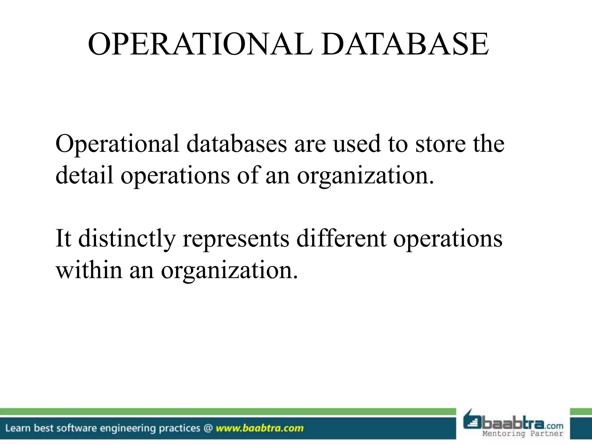 OPERATIONAL DATABASE Operational databases are used to store the detail operations of an organization. It distinctly represents different operations within an organization. 