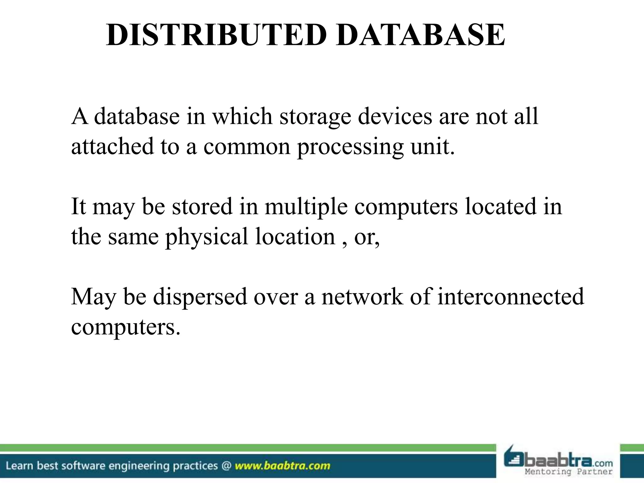 DISTRIBUTED DATABASE A database in which storage devices are not all attached to a common processing unit. It may be stored in multiple computers located in the same physical location , or, May be dispersed over a network of interconnected computers. 