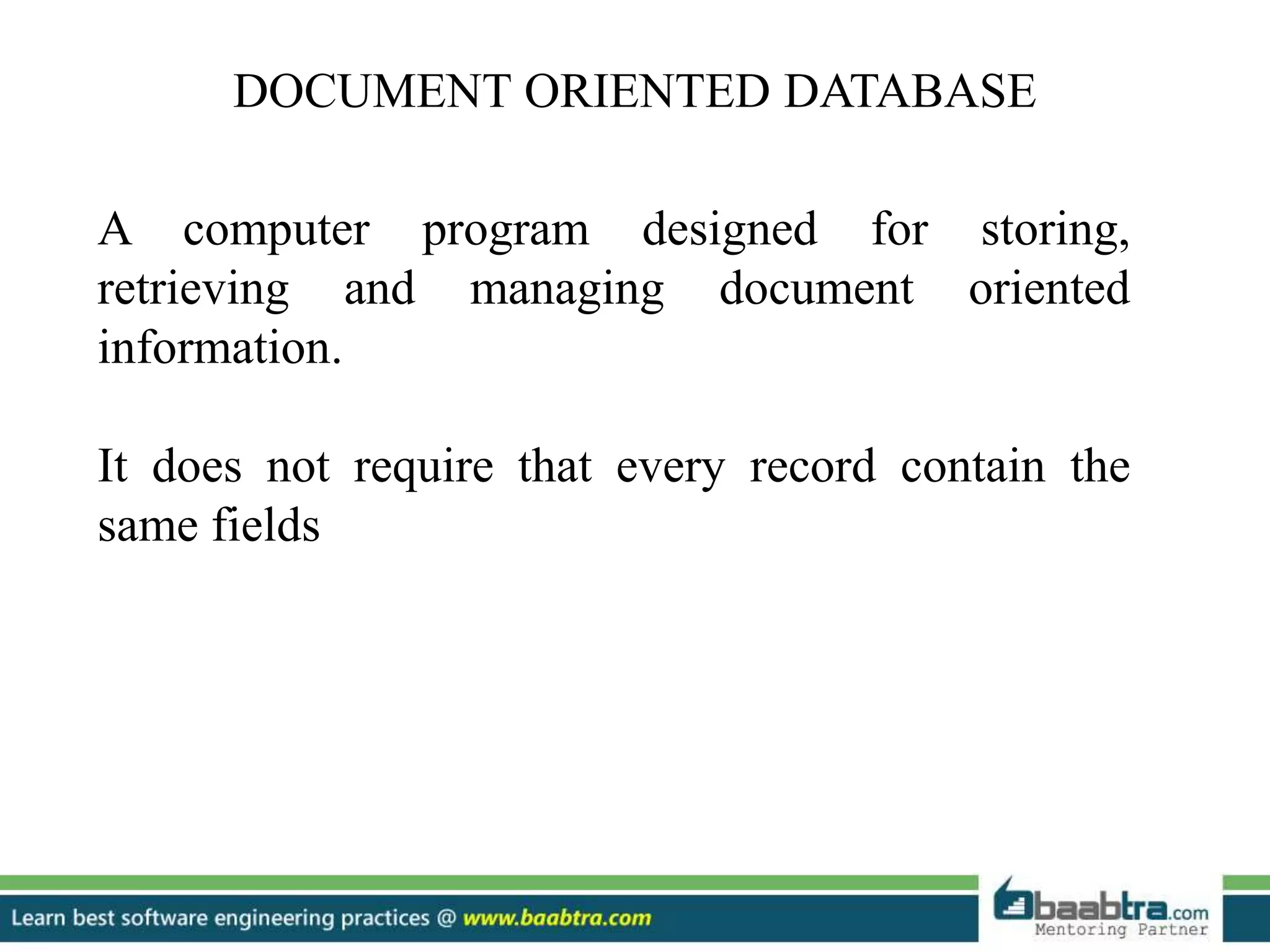 DOCUMENT ORIENTED DATABASE A computer program designed for storing, retrieving and managing document oriented information. It does not require that every record contain the same fields 