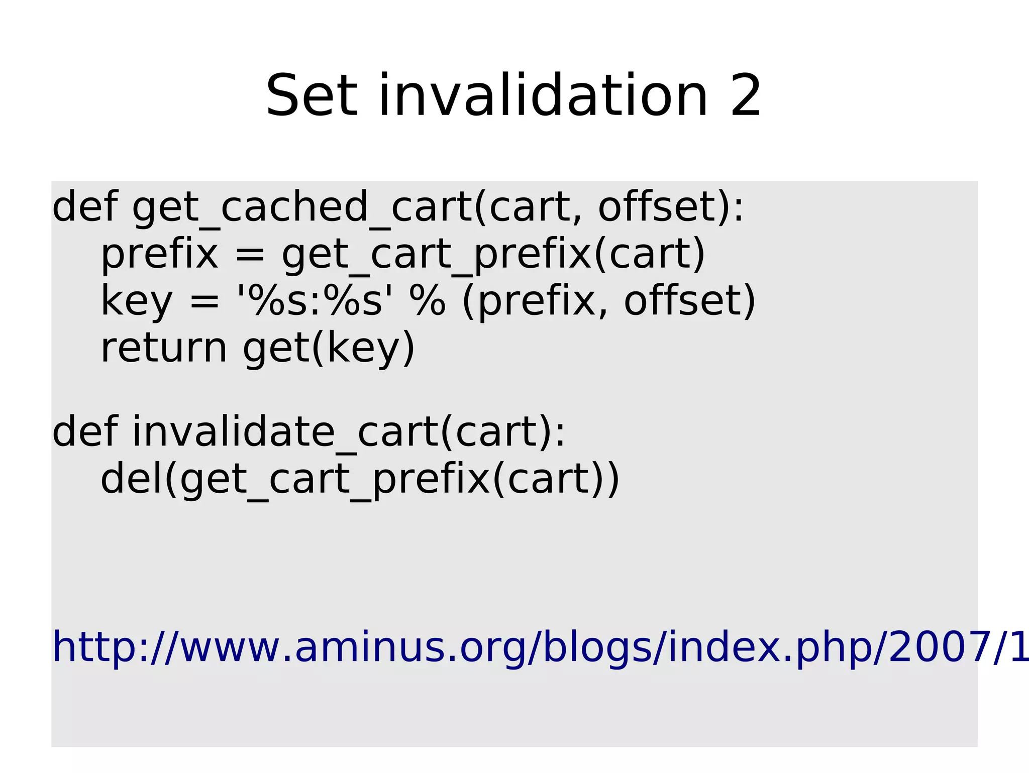 Set invalidation 2 def get_cached_cart(cart, offset): prefix = get_cart_prefix(cart) key = '%s:%s' % (prefix, offset) return get(key) def invalidate_cart(cart): del(get_cart_prefix(cart)) http://www.aminus.org/blogs/index.php/2007/1 