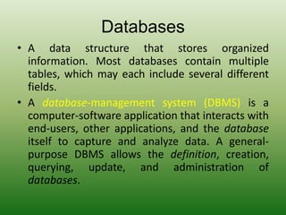 Databases
• A data structure that stores organized
information. Most databases contain multiple
tables, which may each include several different
fields.
• A database-management system (DBMS) is a
computer-software application that interacts with
end-users, other applications, and the database
itself to capture and analyze data. A general-
purpose DBMS allows the definition, creation,
querying, update, and administration of
databases.
 