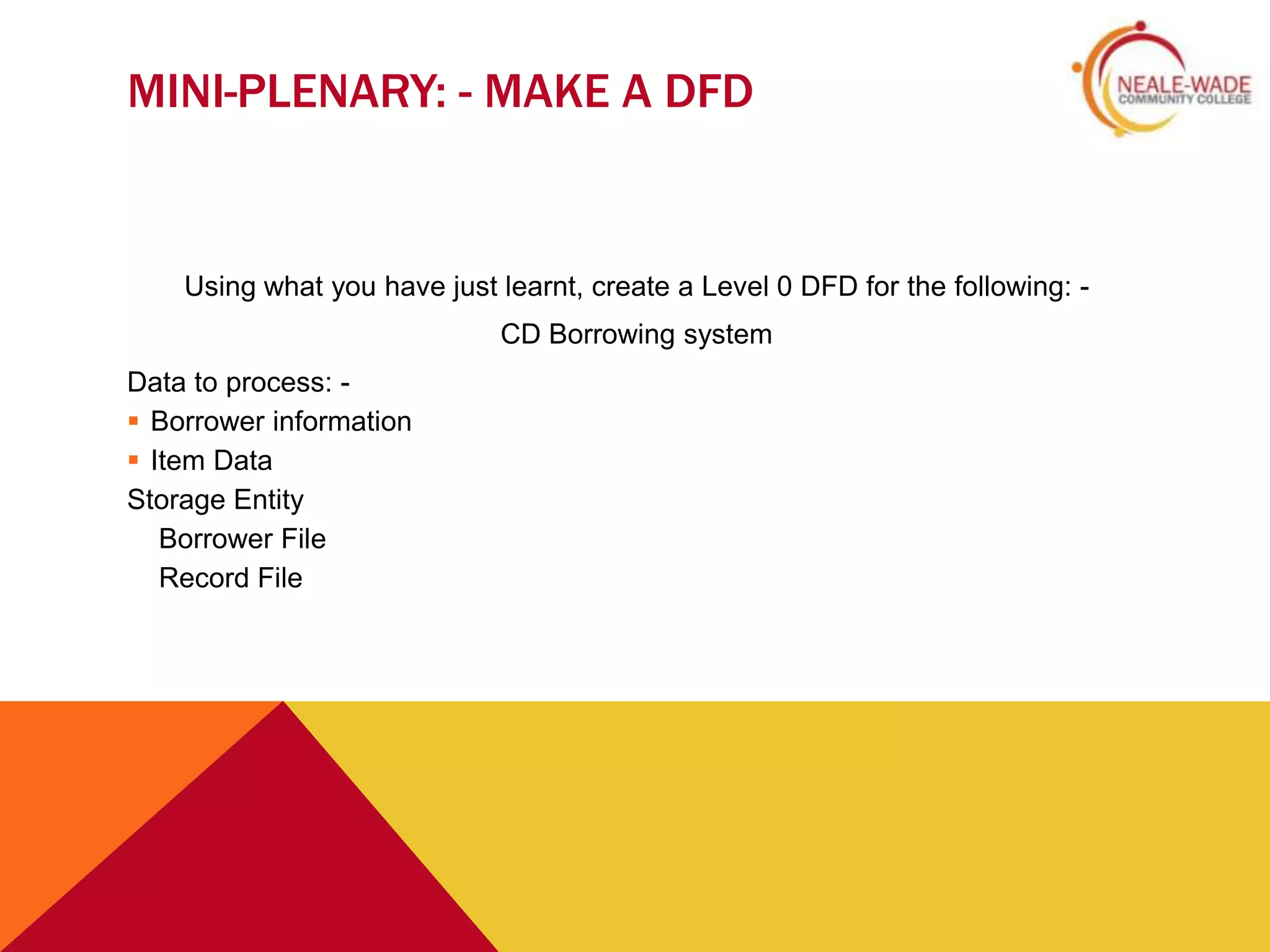 MINI-PLENARY: - MAKE A DFD


    Using what you have just learnt, create a Level 0 DFD for the following: -
                             CD Borrowing system
Data to process: -
 Borrower information
 Item Data
Storage Entity
   Borrower File
   Record File
 