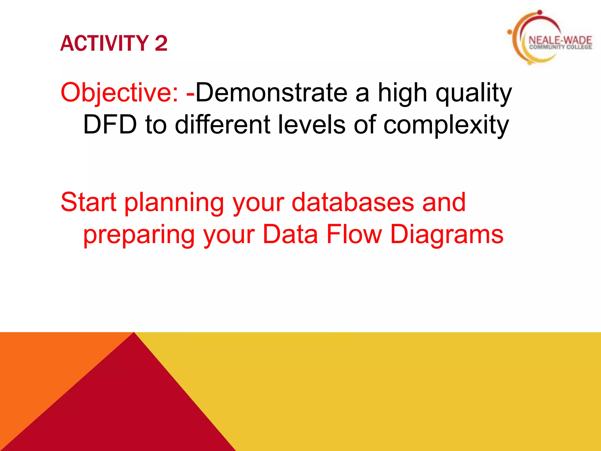 ACTIVITY 2

Objective: -Demonstrate a high quality
 DFD to different levels of complexity

Start planning your databases and
  preparing your Data Flow Diagrams
 
