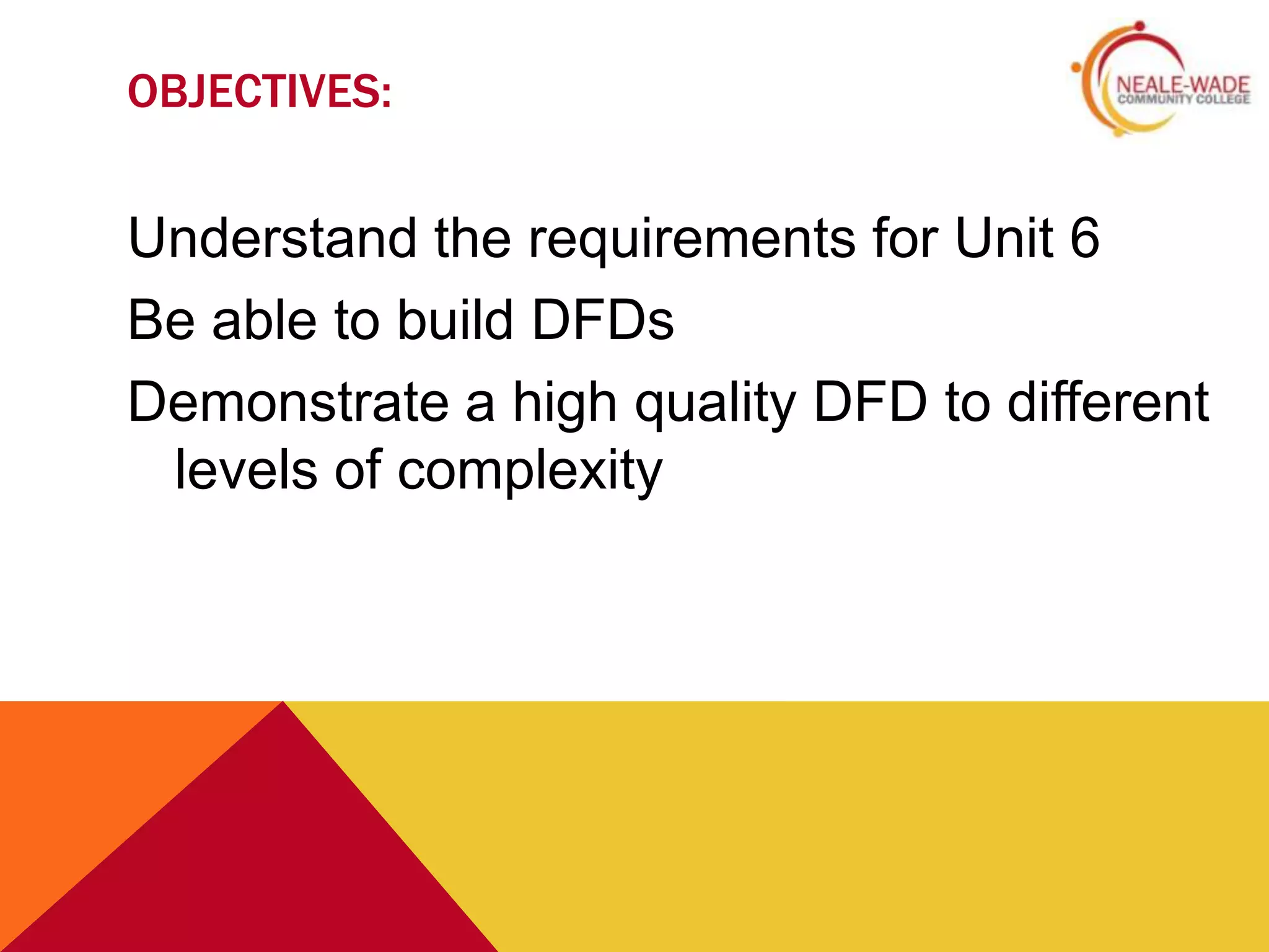 OBJECTIVES:


Understand the requirements for Unit 6
Be able to build DFDs
Demonstrate a high quality DFD to different
 levels of complexity
 