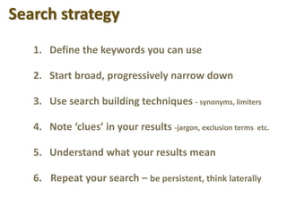 Search strategy
1. Define the keywords you can use
2. Start broad, progressively narrow down
3. Use search building techniques - synonyms, limiters
4. Note ‘clues’ in your results -jargon, exclusion terms etc.
5. Understand what your results mean
6. Repeat your search – be persistent, think laterally
 