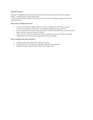 Database Security

Security in a database involves mechanisms to protect the data and ensure that it is not accessed,
altered, or deleted without proper authorization.
In other words, Database Security is the mechanism that protects the database against intentional or
accidental threats.

Why need for Database Security?

       In case of shared data, multiple users try to access the data at the same time. In order to
        maintain the consistency of the data in the database, database security is needed.
       Due to advancement of internet, data are accessed through World Wide Web, to protect the data
        against hackers, database security is needed.
       The plastic money is more popular. The money transaction has to be safe. More specialized
        software both to enter the system illegally, extract data is available.

Why is Database Security important?

       Databases often store data which is sensitive in nature
       Incorrect data or loss of data could negatively affect business operations
       Databases can be used as bases to attack other systems from
 