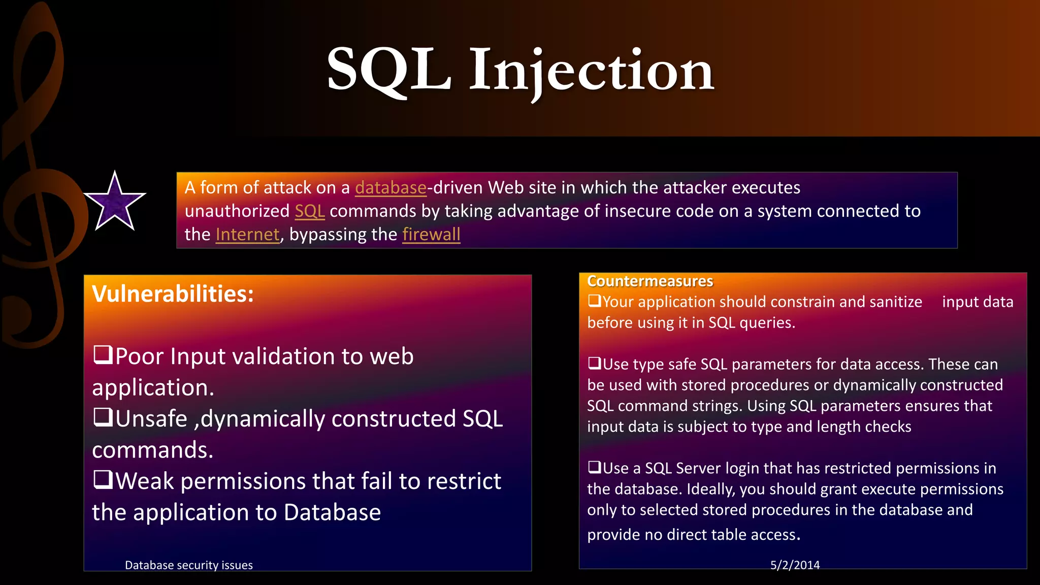 SQL Injection
A form of attack on a database-driven Web site in which the attacker executes
unauthorized SQL commands by taking advantage of insecure code on a system connected to
the Internet, bypassing the firewall
Vulnerabilities:
Poor Input validation to web
application.
Unsafe ,dynamically constructed SQL
commands.
Weak permissions that fail to restrict
the application to Database
Countermeasures
Your application should constrain and sanitize input data
before using it in SQL queries.
Use type safe SQL parameters for data access. These can
be used with stored procedures or dynamically constructed
SQL command strings. Using SQL parameters ensures that
input data is subject to type and length checks
Use a SQL Server login that has restricted permissions in
the database. Ideally, you should grant execute permissions
only to selected stored procedures in the database and
provide no direct table access.
5/2/2014Database security issues
 