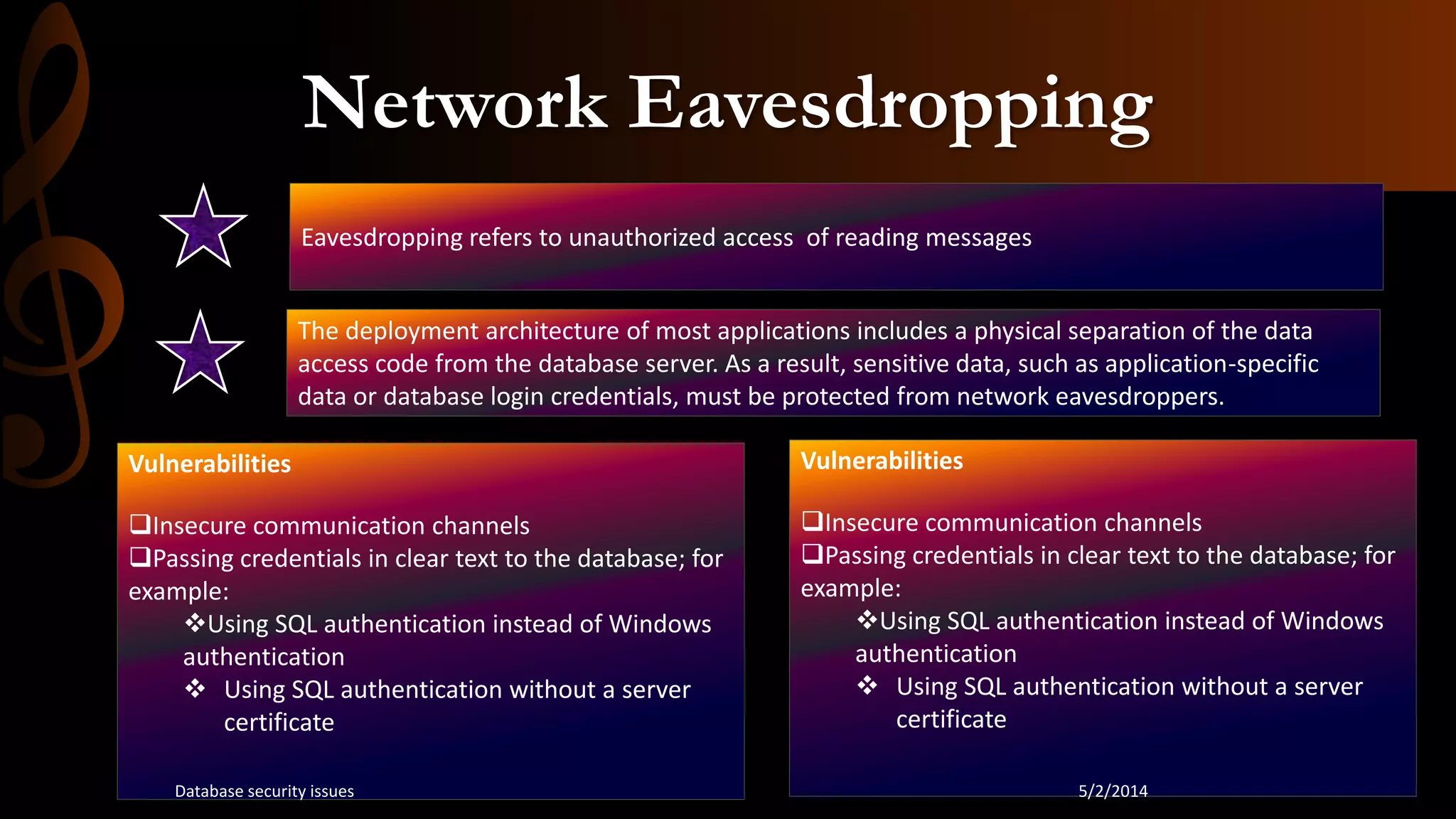 Network Eavesdropping
Eavesdropping refers to unauthorized access of reading messages
The deployment architecture of most applications includes a physical separation of the data
access code from the database server. As a result, sensitive data, such as application-specific
data or database login credentials, must be protected from network eavesdroppers.
Vulnerabilities
Insecure communication channels
Passing credentials in clear text to the database; for
example:
Using SQL authentication instead of Windows
authentication
 Using SQL authentication without a server
certificate
Vulnerabilities
Insecure communication channels
Passing credentials in clear text to the database; for
example:
Using SQL authentication instead of Windows
authentication
 Using SQL authentication without a server
certificate
5/2/2014Database security issues
 