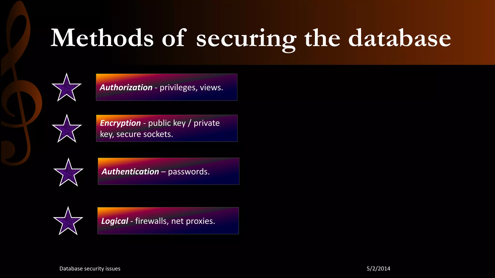 Methods of securing the database
Authorization - privileges, views.
Authentication – passwords.
Encryption - public key / private
key, secure sockets.
Logical - firewalls, net proxies.
5/2/2014Database security issues
 
