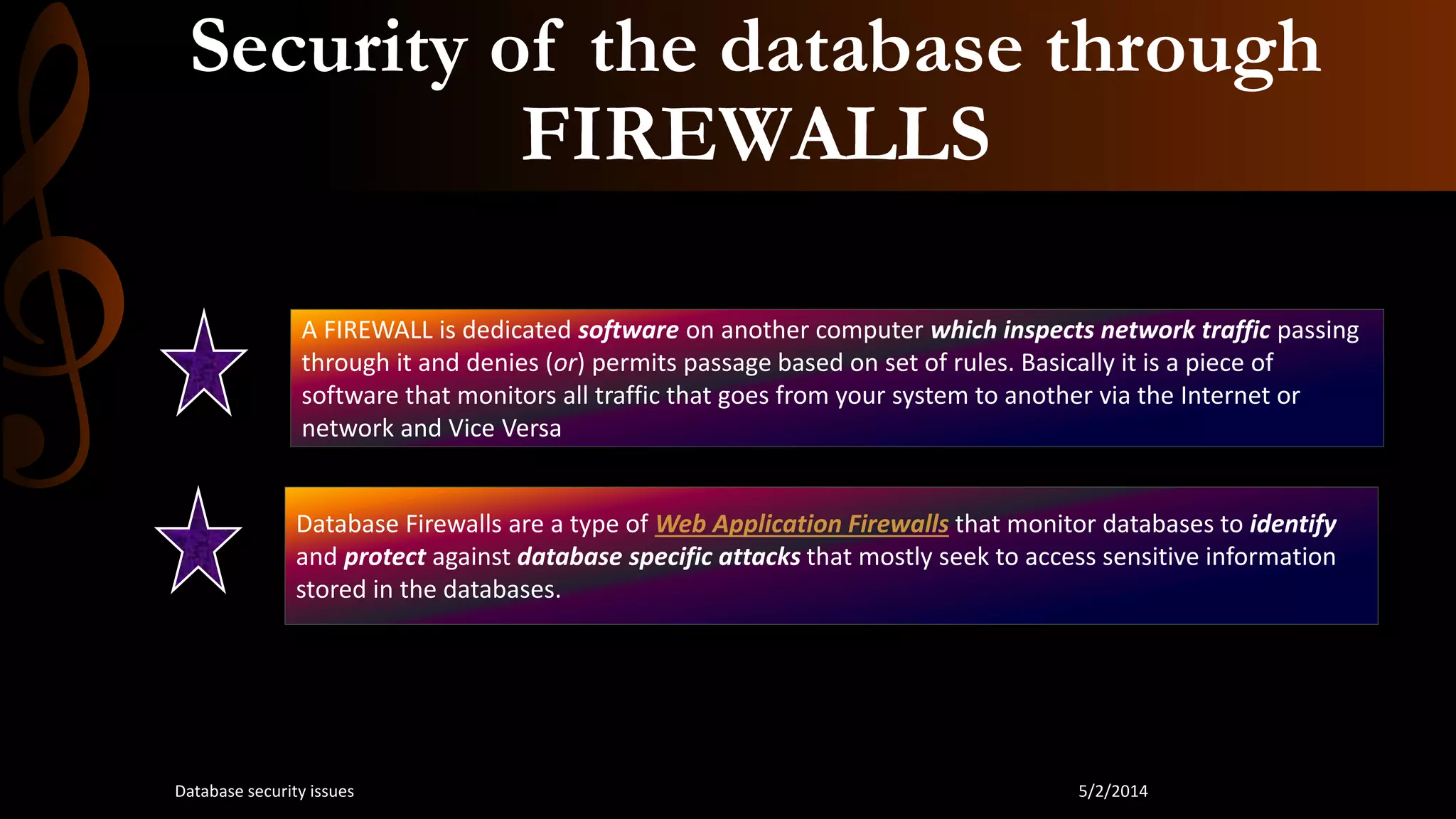 Security of the database through
FIREWALLS
A FIREWALL is dedicated software on another computer which inspects network traffic passing
through it and denies (or) permits passage based on set of rules. Basically it is a piece of
software that monitors all traffic that goes from your system to another via the Internet or
network and Vice Versa
Database Firewalls are a type of Web Application Firewalls that monitor databases to identify
and protect against database specific attacks that mostly seek to access sensitive information
stored in the databases.
5/2/2014Database security issues
 