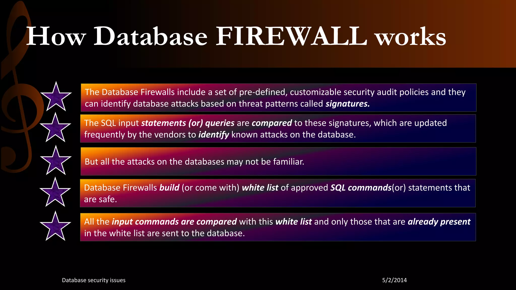 How Database FIREWALL works
The Database Firewalls include a set of pre-defined, customizable security audit policies and they
can identify database attacks based on threat patterns called signatures.
The SQL input statements (or) queries are compared to these signatures, which are updated
frequently by the vendors to identify known attacks on the database.
But all the attacks on the databases may not be familiar.
Database Firewalls build (or come with) white list of approved SQL commands(or) statements that
are safe.
All the input commands are compared with this white list and only those that are already present
in the white list are sent to the database.
5/2/2014Database security issues
 