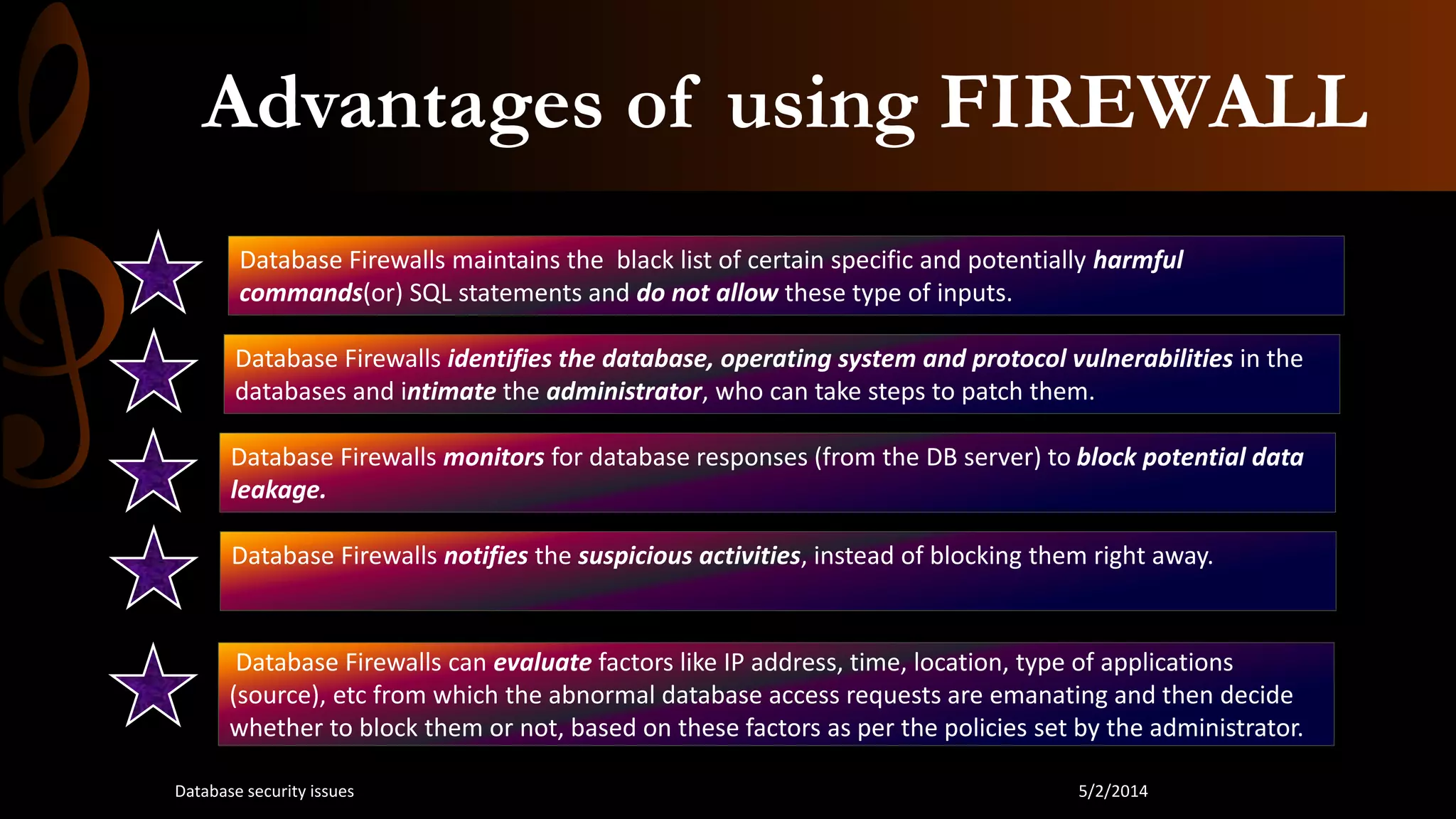 Advantages of using FIREWALL
Database Firewalls maintains the black list of certain specific and potentially harmful
commands(or) SQL statements and do not allow these type of inputs.
Database Firewalls identifies the database, operating system and protocol vulnerabilities in the
databases and intimate the administrator, who can take steps to patch them.
Database Firewalls monitors for database responses (from the DB server) to block potential data
leakage.
Database Firewalls notifies the suspicious activities, instead of blocking them right away.
Database Firewalls can evaluate factors like IP address, time, location, type of applications
(source), etc from which the abnormal database access requests are emanating and then decide
whether to block them or not, based on these factors as per the policies set by the administrator.
5/2/2014Database security issues
 