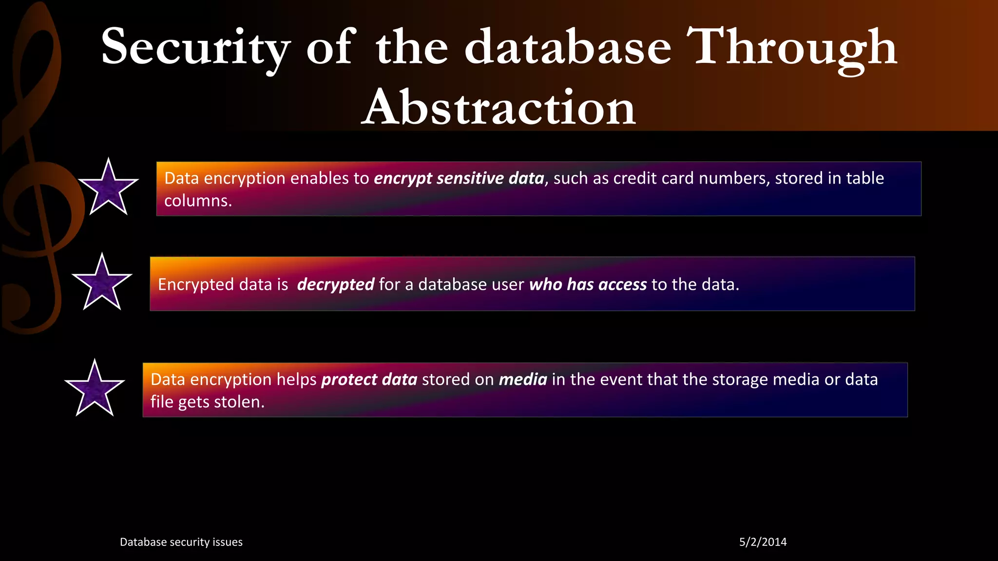 Security of the database Through
Abstraction
Data encryption enables to encrypt sensitive data, such as credit card numbers, stored in table
columns.
Encrypted data is decrypted for a database user who has access to the data.
Data encryption helps protect data stored on media in the event that the storage media or data
file gets stolen.
5/2/2014Database security issues
 