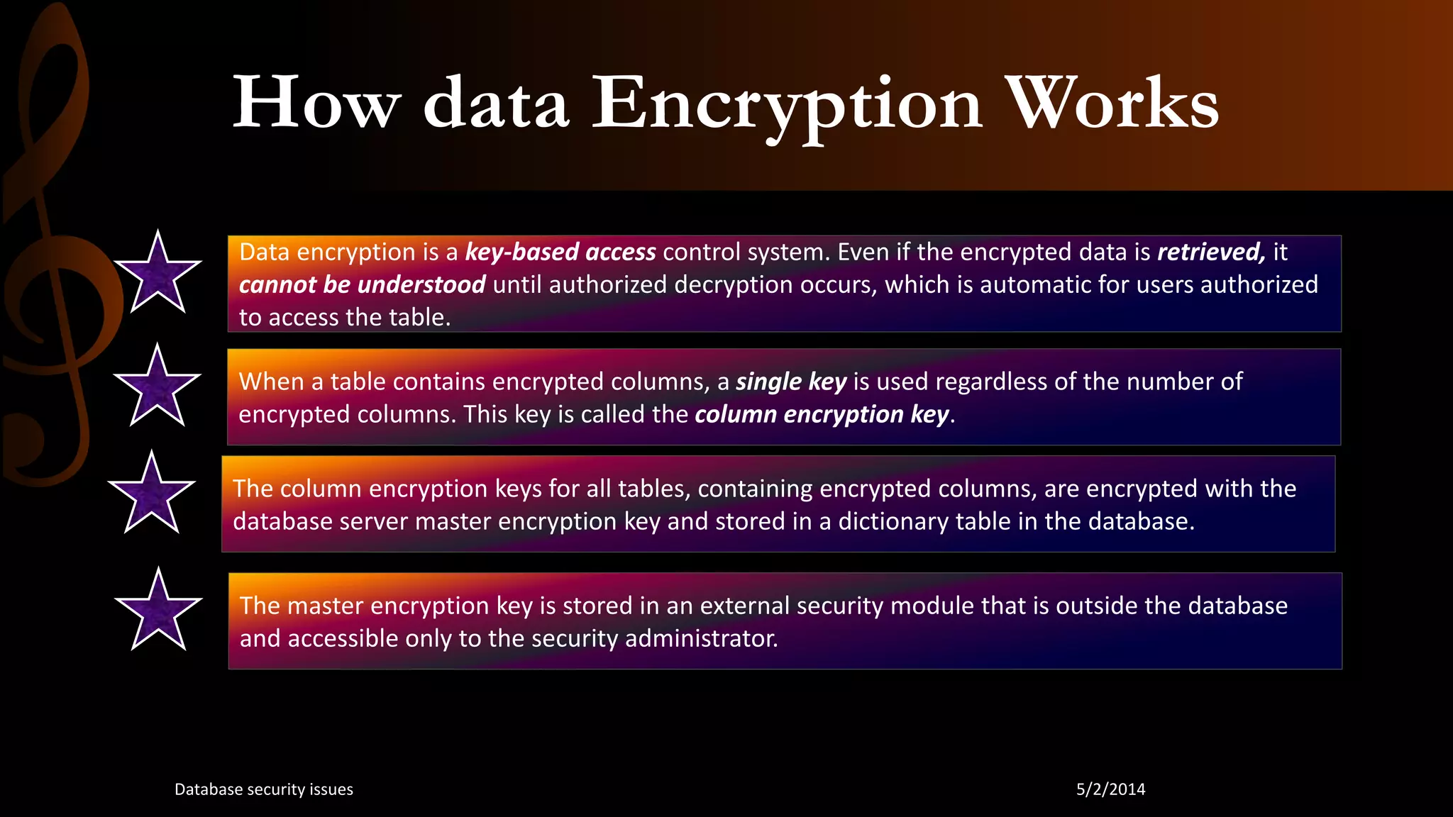 How data Encryption Works
Data encryption is a key-based access control system. Even if the encrypted data is retrieved, it
cannot be understood until authorized decryption occurs, which is automatic for users authorized
to access the table.
When a table contains encrypted columns, a single key is used regardless of the number of
encrypted columns. This key is called the column encryption key.
The column encryption keys for all tables, containing encrypted columns, are encrypted with the
database server master encryption key and stored in a dictionary table in the database.
The master encryption key is stored in an external security module that is outside the database
and accessible only to the security administrator.
5/2/2014Database security issues
 