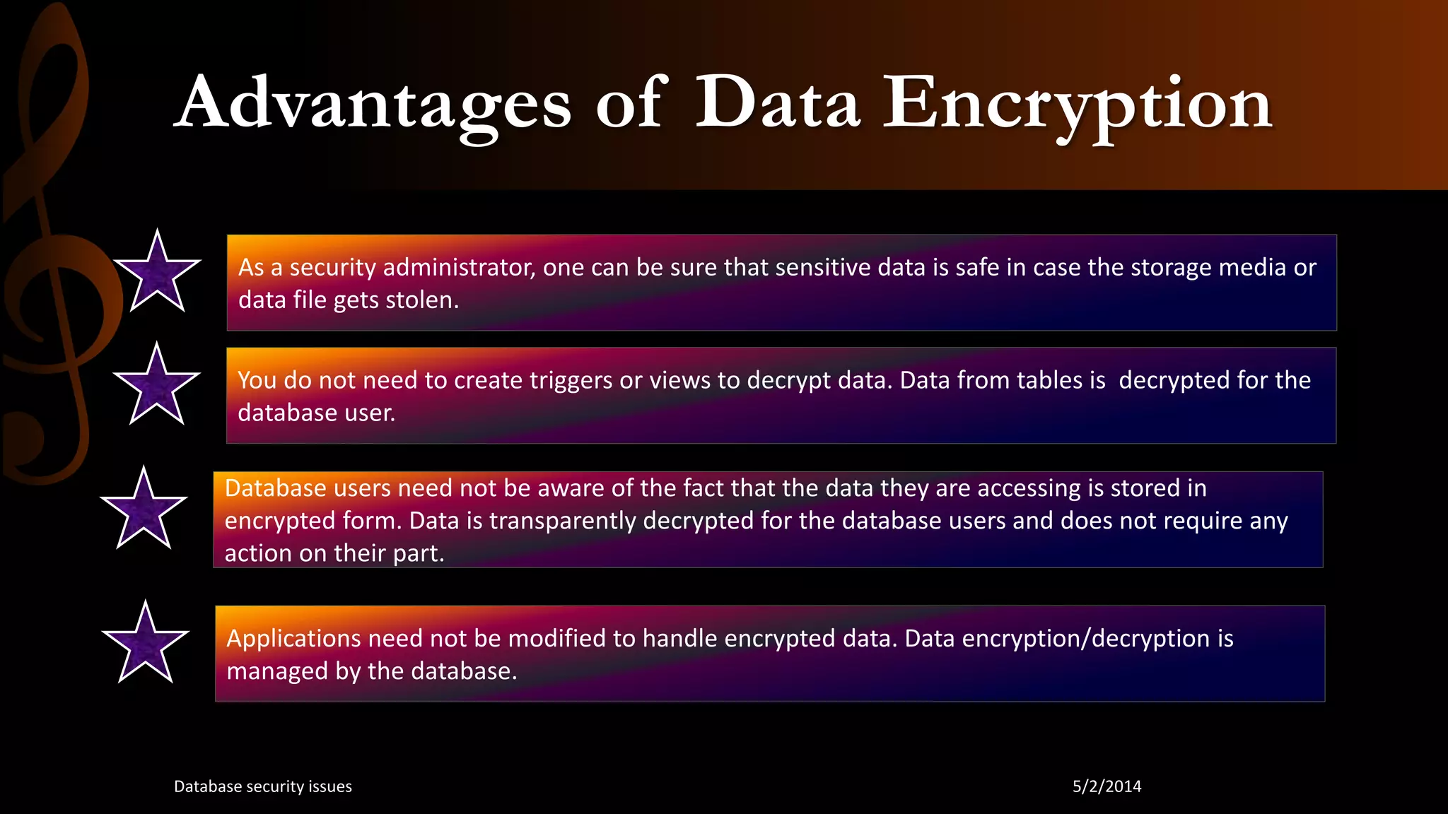Advantages of Data Encryption
As a security administrator, one can be sure that sensitive data is safe in case the storage media or
data file gets stolen.
You do not need to create triggers or views to decrypt data. Data from tables is decrypted for the
database user.
Database users need not be aware of the fact that the data they are accessing is stored in
encrypted form. Data is transparently decrypted for the database users and does not require any
action on their part.
Applications need not be modified to handle encrypted data. Data encryption/decryption is
managed by the database.
5/2/2014Database security issues
 