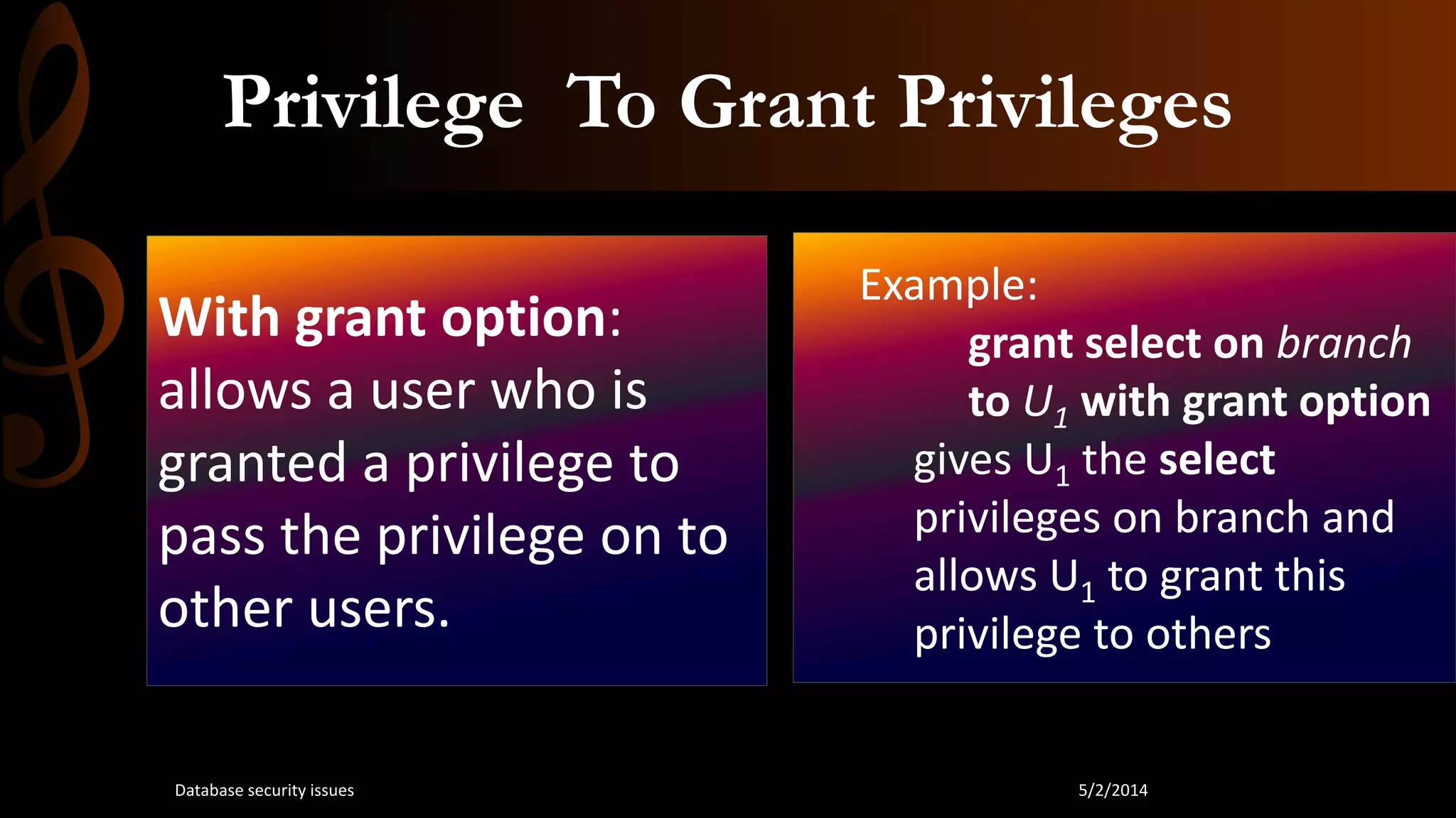 Privilege To Grant Privileges
With grant option:
allows a user who is
granted a privilege to
pass the privilege on to
other users.
Example:
grant select on branch
to U1 with grant option
gives U1 the select
privileges on branch and
allows U1 to grant this
privilege to others
5/2/2014Database security issues
 