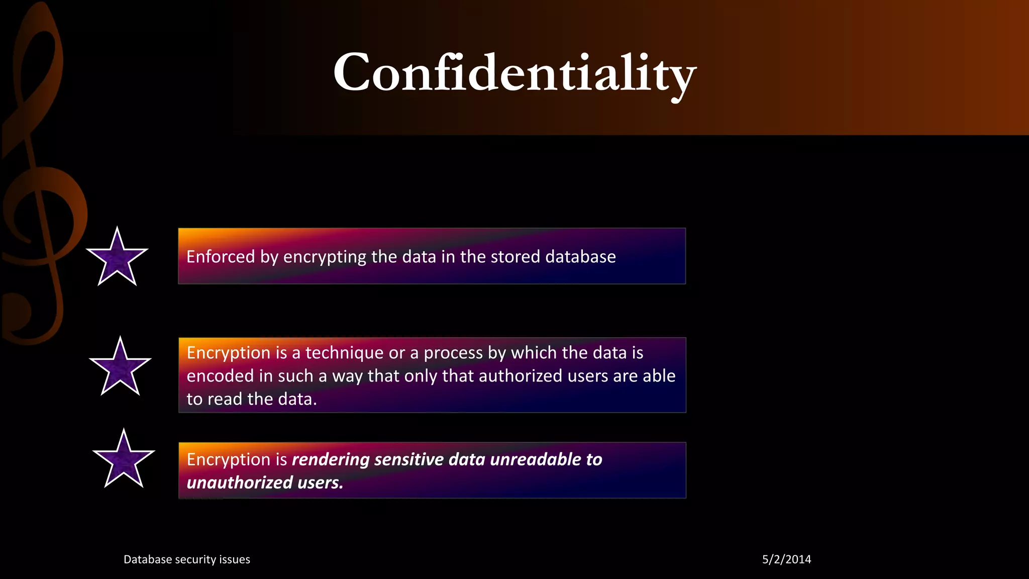Confidentiality
Enforced by encrypting the data in the stored database
Encryption is a technique or a process by which the data is
encoded in such a way that only that authorized users are able
to read the data.
Encryption is rendering sensitive data unreadable to
unauthorized users.
5/2/2014Database security issues
 
