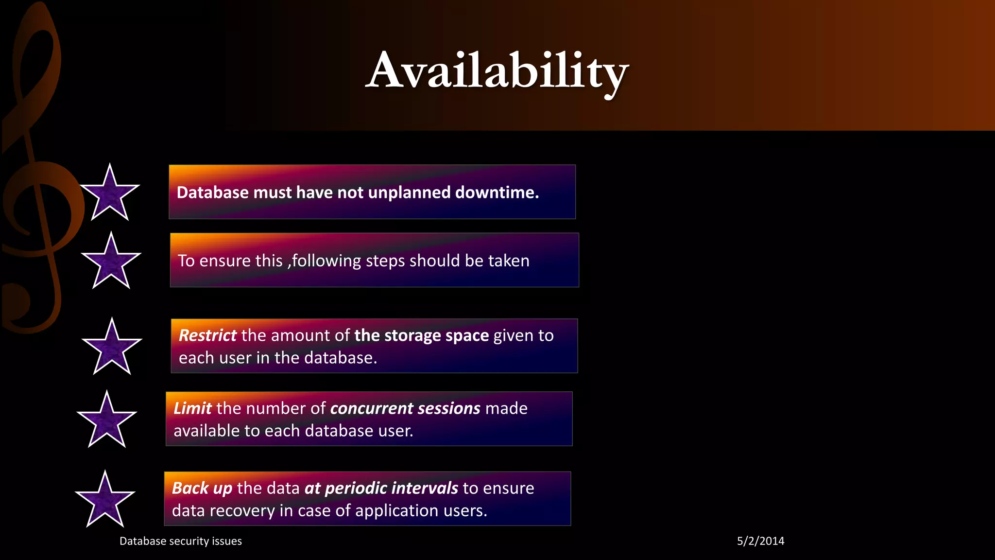 Availability
Database must have not unplanned downtime.
To ensure this ,following steps should be taken
Restrict the amount of the storage space given to
each user in the database.
Limit the number of concurrent sessions made
available to each database user.
Back up the data at periodic intervals to ensure
data recovery in case of application users.
5/2/2014Database security issues
 