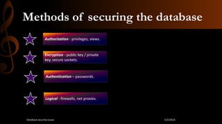 Methods of securing the database
Authorization - privileges, views.
Authentication – passwords.
Encryption - public key / private
key, secure sockets.
Logical - firewalls, net proxies.
5/2/2014Database security issues
 