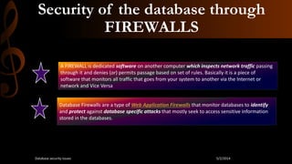 Security of the database through
FIREWALLS
A FIREWALL is dedicated software on another computer which inspects network traffic passing
through it and denies (or) permits passage based on set of rules. Basically it is a piece of
software that monitors all traffic that goes from your system to another via the Internet or
network and Vice Versa
Database Firewalls are a type of Web Application Firewalls that monitor databases to identify
and protect against database specific attacks that mostly seek to access sensitive information
stored in the databases.
5/2/2014Database security issues
 