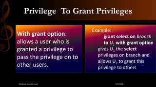 Privilege To Grant Privileges
With grant option:
allows a user who is
granted a privilege to
pass the privilege on to
other users.
Example:
grant select on branch
to U1 with grant option
gives U1 the select
privileges on branch and
allows U1 to grant this
privilege to others
5/2/2014Database security issues
 