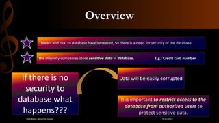 Overview
Threats and risk to database have increased, So there is a need for security of the database.
The majority companies store sensitive data in database. E.g.: Credit card number
If there is no
security to
database what
happens???
Data will be easily corrupted
It is important to restrict access to the
database from authorized users to
protect sensitive data.
5/2/2014Database security issues
 