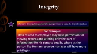 Integrity
Enforced by defining which user has to be given permission to access the data in the database
For Example:
Data related to employee may have permission for
viewing records and altering only the part of
information like his contact details, where as the
person like Human resource manager will have more
privileges. 5/2/2014Database security issues
 