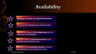 Availability
Database must have not unplanned downtime.
To ensure this ,following steps should be taken
Restrict the amount of the storage space given to
each user in the database.
Limit the number of concurrent sessions made
available to each database user.
Back up the data at periodic intervals to ensure
data recovery in case of application users.
5/2/2014Database security issues
 