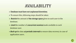 10
AVAILABILITY
 Database must have not unplanned downtime.
 To ensure this ,following steps should be taken
 Restrict the amount of the storage space given to each user in the
database.
 Limit the number of concurrent sessions made available to each
database user.
Back up the data at periodic intervals to ensure data recovery in case of
application users.
 